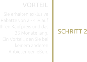 SCHRITT 2 VORTEIL Sie erhalten exklusive Rabatte von 2 - 4 % auf Ihren Kaufpreis und das 36 Monate lang. Ein Vorteil, den Sie bei keinem anderen Anbieter genießen.